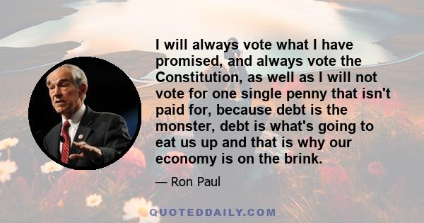 I will always vote what I have promised, and always vote the Constitution, as well as I will not vote for one single penny that isn't paid for, because debt is the monster, debt is what's going to eat us up and that is