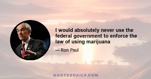 I would absolutely never use the federal government to enforce the law of using marijuana