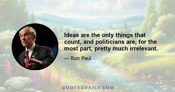 Ideas are the only things that count, and politicians are, for the most part, pretty much irrelevant.