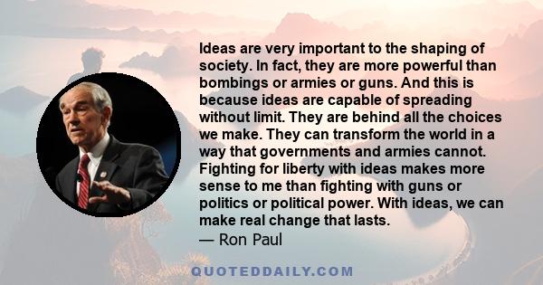 Ideas are very important to the shaping of society. In fact, they are more powerful than bombings or armies or guns. And this is because ideas are capable of spreading without limit. They are behind all the choices we