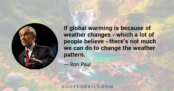 If global warming is because of weather changes - which a lot of people believe - there's not much we can do to change the weather pattern.