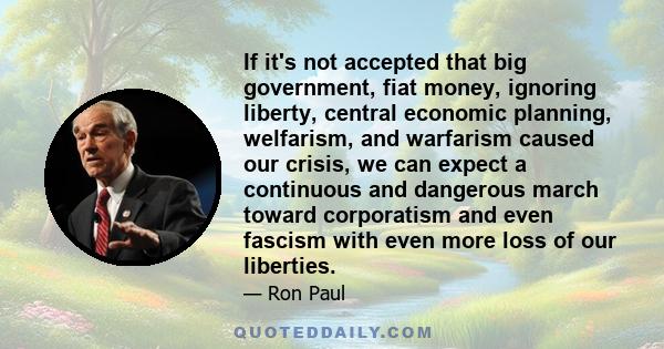 If it's not accepted that big government, fiat money, ignoring liberty, central economic planning, welfarism, and warfarism caused our crisis, we can expect a continuous and dangerous march toward corporatism and even