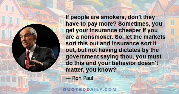 If people are smokers, don't they have to pay more? Sometimes, you get your insurance cheaper if you are a nonsmoker. So, let the markets sort this out and insurance sort it out, but not having dictates by the