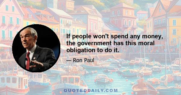 If people won't spend any money, the government has this moral obligation to do it.