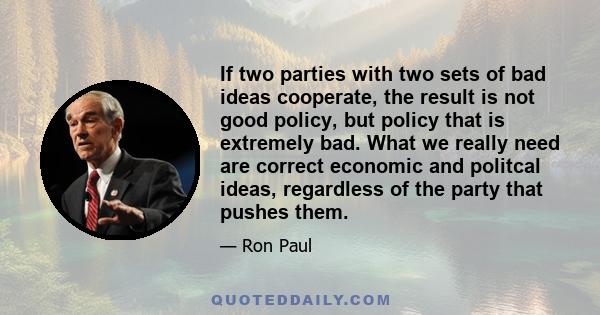 If two parties with two sets of bad ideas cooperate, the result is not good policy, but policy that is extremely bad. What we really need are correct economic and politcal ideas, regardless of the party that pushes them.