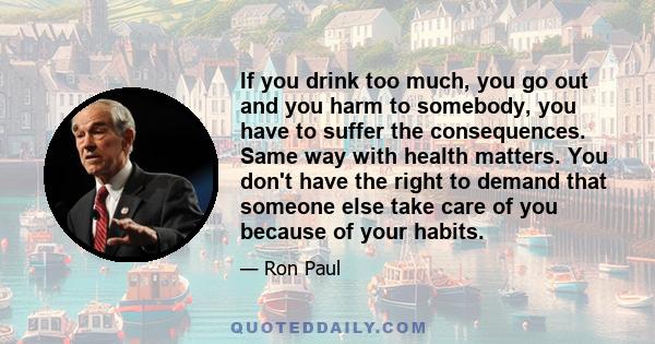 If you drink too much, you go out and you harm to somebody, you have to suffer the consequences. Same way with health matters. You don't have the right to demand that someone else take care of you because of your habits.