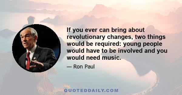 If you ever can bring about revolutionary changes, two things would be required: young people would have to be involved and you would need music.