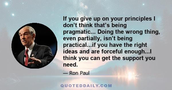 If you give up on your principles I don’t think that’s being pragmatic... Doing the wrong thing, even partially, isn’t being practical...if you have the right ideas and are forceful enough...I think you can get the