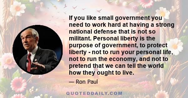 If you like small government you need to work hard at having a strong national defense that is not so militant. Personal liberty is the purpose of government, to protect liberty - not to run your personal life, not to