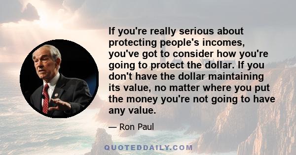 If you're really serious about protecting people's incomes, you've got to consider how you're going to protect the dollar. If you don't have the dollar maintaining its value, no matter where you put the money you're not 