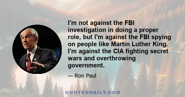 I'm not against the FBI investigation in doing a proper role, but I'm against the FBI spying on people like Martin Luther King. I'm against the CIA fighting secret wars and overthrowing government.