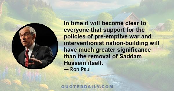 In time it will become clear to everyone that support for the policies of pre-emptive war and interventionist nation-building will have much greater significance than the removal of Saddam Hussein itself.