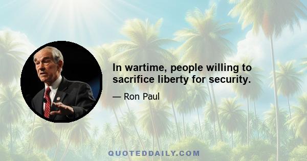 In wartime, people willing to sacrifice liberty for security.