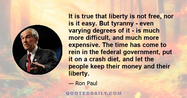 It is true that liberty is not free, nor is it easy. But tyranny - even varying degrees of it - is much more difficult, and much more expensive. The time has come to rein in the federal government, put it on a crash