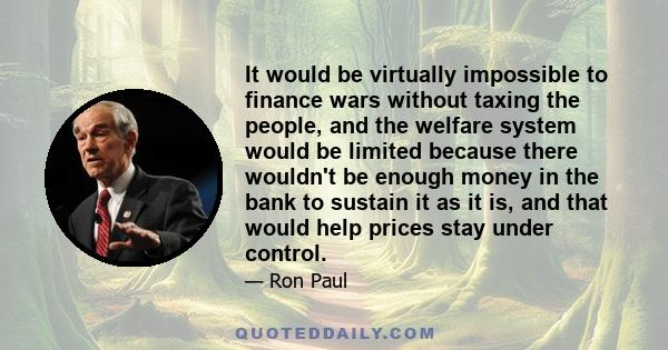 It would be virtually impossible to finance wars without taxing the people, and the welfare system would be limited because there wouldn't be enough money in the bank to sustain it as it is, and that would help prices