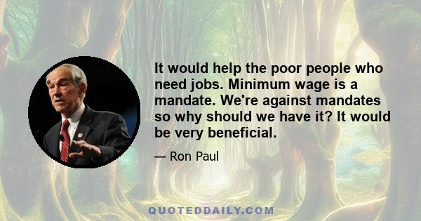 It would help the poor people who need jobs. Minimum wage is a mandate. We're against mandates so why should we have it? It would be very beneficial.