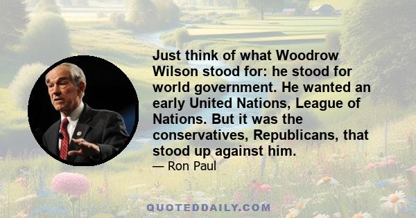 Just think of what Woodrow Wilson stood for: he stood for world government. He wanted an early United Nations, League of Nations. But it was the conservatives, Republicans, that stood up against him.