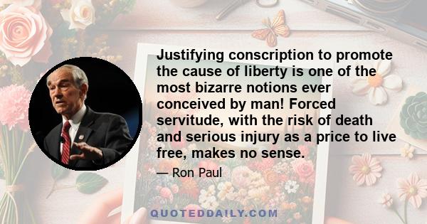 Justifying conscription to promote the cause of liberty is one of the most bizarre notions ever conceived by man! Forced servitude, with the risk of death and serious injury as a price to live free, makes no sense.