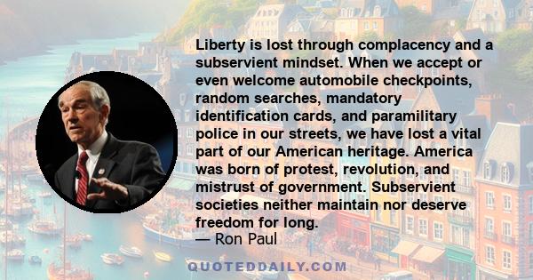 Liberty is lost through complacency and a subservient mindset. When we accept or even welcome automobile checkpoints, random searches, mandatory identification cards, and paramilitary police in our streets, we have lost 