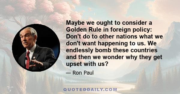 Maybe we ought to consider a Golden Rule in foreign policy: Don't do to other nations what we don't want happening to us. We endlessly bomb these countries and then we wonder why they get upset with us?