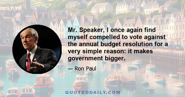 Mr. Speaker, I once again find myself compelled to vote against the annual budget resolution for a very simple reason: it makes government bigger.