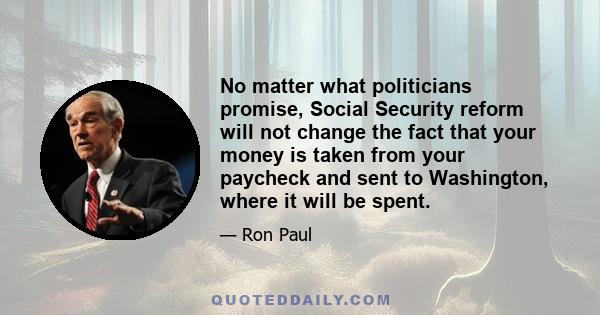 No matter what politicians promise, Social Security reform will not change the fact that your money is taken from your paycheck and sent to Washington, where it will be spent.