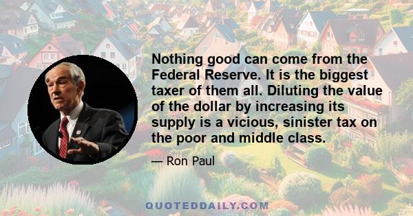 Nothing good can come from the Federal Reserve. It is the biggest taxer of them all. Diluting the value of the dollar by increasing its supply is a vicious, sinister tax on the poor and middle class.