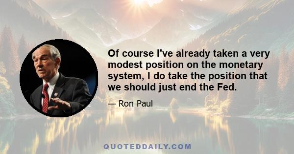 Of course I've already taken a very modest position on the monetary system, I do take the position that we should just end the Fed.