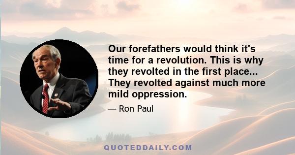 Our forefathers would think it's time for a revolution. This is why they revolted in the first place... They revolted against much more mild oppression.