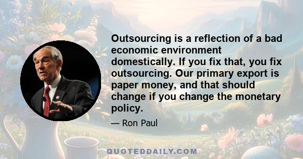 Outsourcing is a reflection of a bad economic environment domestically. If you fix that, you fix outsourcing. Our primary export is paper money, and that should change if you change the monetary policy.