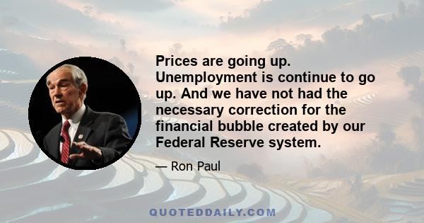 Prices are going up. Unemployment is continue to go up. And we have not had the necessary correction for the financial bubble created by our Federal Reserve system.