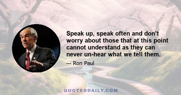 Speak up, speak often and don’t worry about those that at this point cannot understand as they can never un-hear what we tell them.