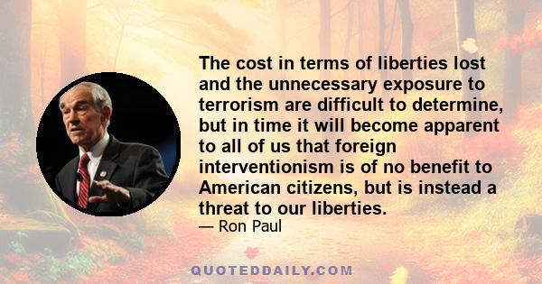 The cost in terms of liberties lost and the unnecessary exposure to terrorism are difficult to determine, but in time it will become apparent to all of us that foreign interventionism is of no benefit to American