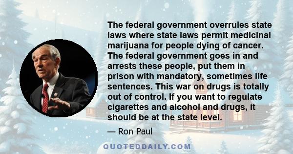 The federal government overrules state laws where state laws permit medicinal marijuana for people dying of cancer. The federal government goes in and arrests these people, put them in prison with mandatory, sometimes