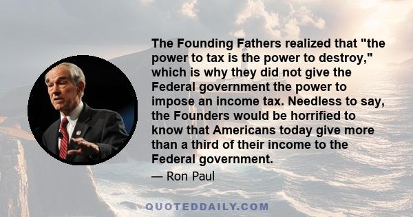 The Founding Fathers realized that the power to tax is the power to destroy, which is why they did not give the Federal government the power to impose an income tax. Needless to say, the Founders would be horrified to