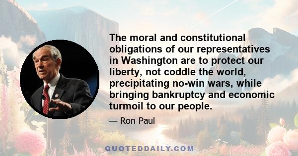 The moral and constitutional obligations of our representatives in Washington are to protect our liberty, not coddle the world, precipitating no-win wars, while bringing bankruptcy and economic turmoil to our people.