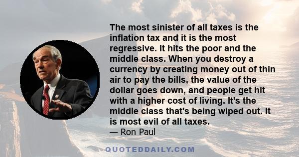 The most sinister of all taxes is the inflation tax and it is the most regressive. It hits the poor and the middle class. When you destroy a currency by creating money out of thin air to pay the bills, the value of the