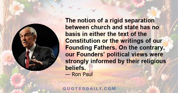 The notion of a rigid separation between church and state has no basis in either the text of the Constitution or the writings of our Founding Fathers. On the contrary, our Founders’ political views were strongly