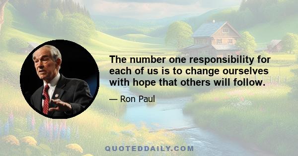 The number one responsibility for each of us is to change ourselves with hope that others will follow.