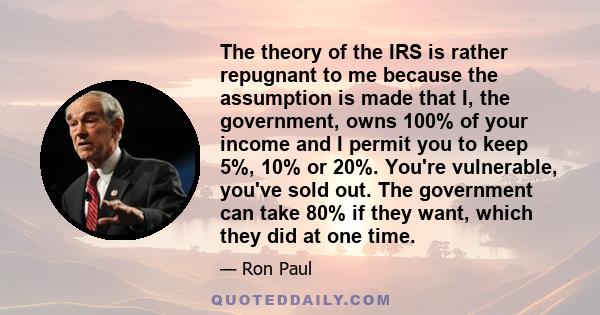 The theory of the IRS is rather repugnant to me because the assumption is made that I, the government, owns 100% of your income and I permit you to keep 5%, 10% or 20%. You're vulnerable, you've sold out. The government 