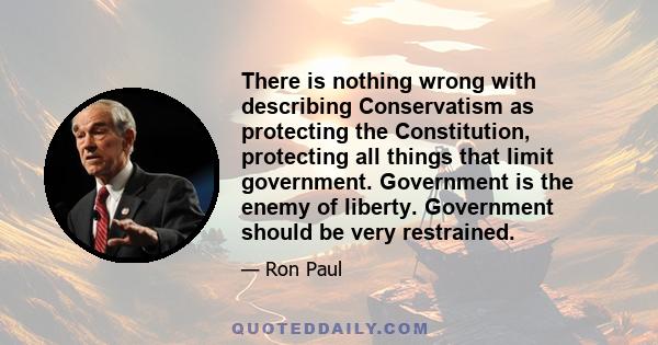 There is nothing wrong with describing Conservatism as protecting the Constitution, protecting all things that limit government. Government is the enemy of liberty. Government should be very restrained.