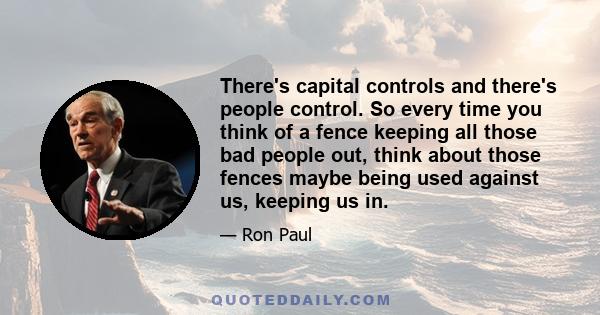 There's capital controls and there's people control. So every time you think of a fence keeping all those bad people out, think about those fences maybe being used against us, keeping us in.