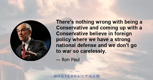 There's nothing wrong with being a Conservative and coming up with a Conservative believe in foreign policy where we have a strong national defense and we don't go to war so carelessly.