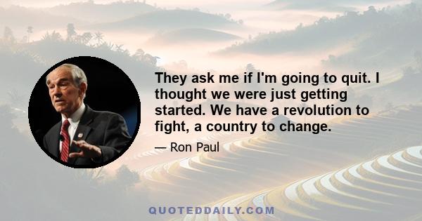 They ask me if I'm going to quit. I thought we were just getting started. We have a revolution to fight, a country to change.