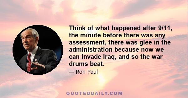 Think of what happened after 9/11, the minute before there was any assessment, there was glee in the administration because now we can invade Iraq, and so the war drums beat.