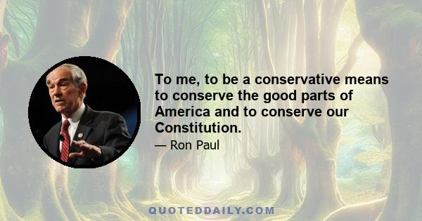 To me, to be a conservative means to conserve the good parts of America and to conserve our Constitution.