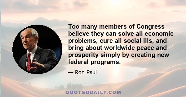 Too many members of Congress believe they can solve all economic problems, cure all social ills, and bring about worldwide peace and prosperity simply by creating new federal programs.