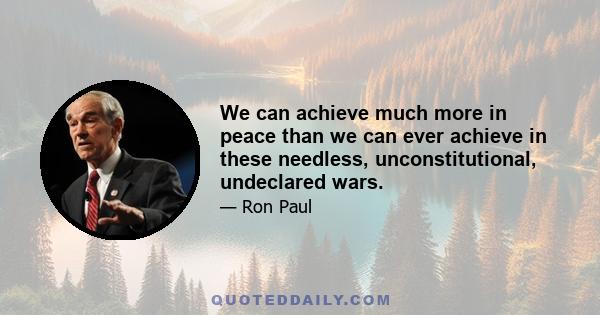 We can achieve much more in peace than we can ever achieve in these needless, unconstitutional, undeclared wars.