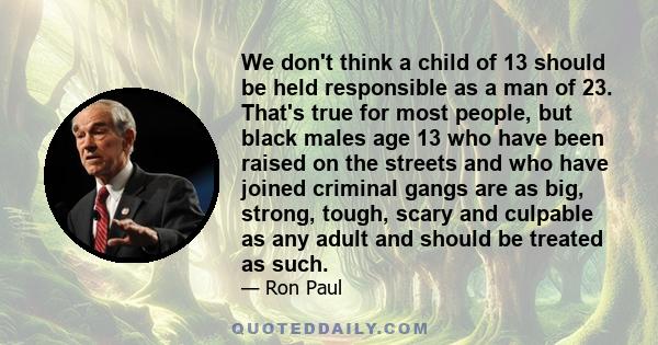 We don't think a child of 13 should be held responsible as a man of 23. That's true for most people, but black males age 13 who have been raised on the streets and who have joined criminal gangs are as big, strong,