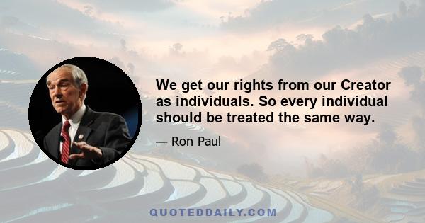 We get our rights from our Creator as individuals. So every individual should be treated the same way.